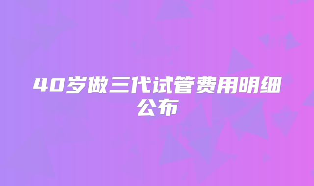 40岁做三代试管费用明细公布
