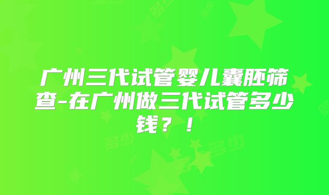 广州三代试管婴儿囊胚筛查-在广州做三代试管多少钱？！