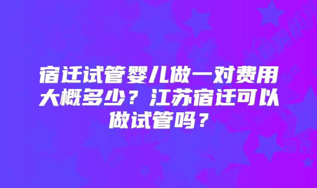 宿迁试管婴儿做一对费用大概多少？江苏宿迁可以做试管吗？