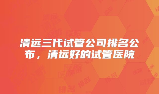 清远三代试管公司排名公布，清远好的试管医院