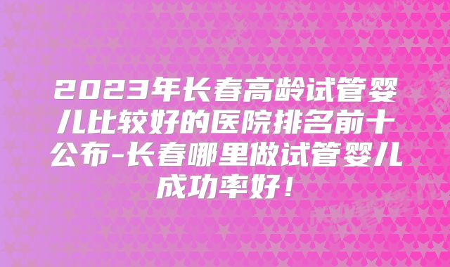 2023年长春高龄试管婴儿比较好的医院排名前十公布-长春哪里做试管婴儿成功率好！