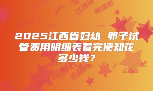 2025江西省妇幼 卵子试管费用明细表看完便知花多少钱？