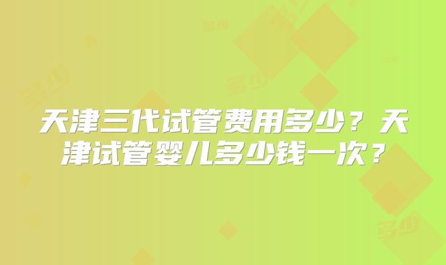 天津三代试管费用多少？天津试管婴儿多少钱一次？