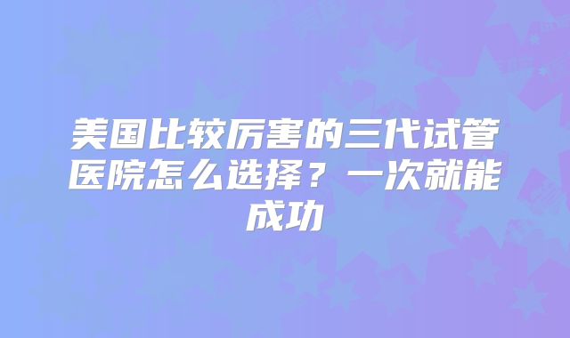 美国比较厉害的三代试管医院怎么选择?一次就能成功