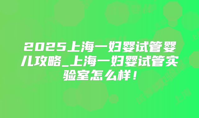 2025上海一妇婴试管婴儿攻略_上海一妇婴试管实验室怎么样!