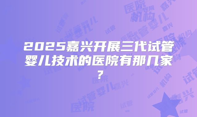 2025嘉兴开展三代试管婴儿技术的医院有那几家?