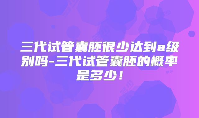 三代试管囊胚很少达到a级别吗-三代试管囊胚的概率是多少!