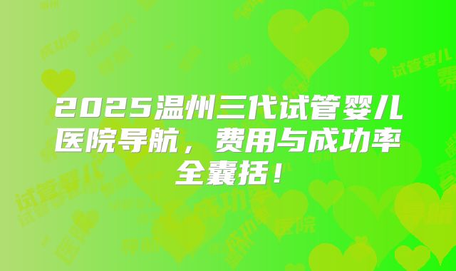 2025温州三代试管婴儿医院导航，费用与成功率全囊括！