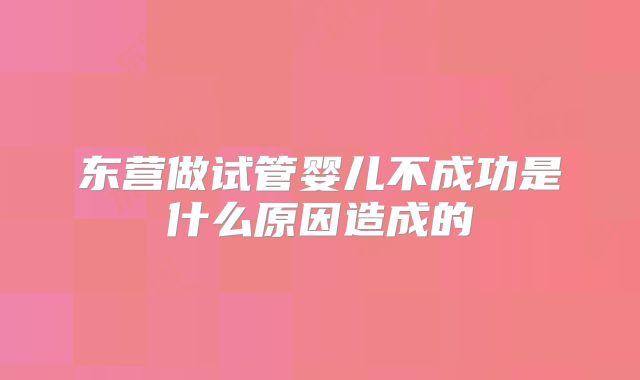 东营做试管婴儿不成功是什么原因造成的
