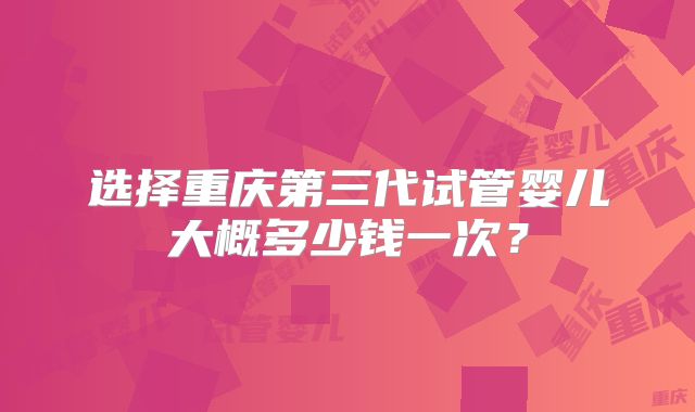 选择重庆第三代试管婴儿大概多少钱一次？