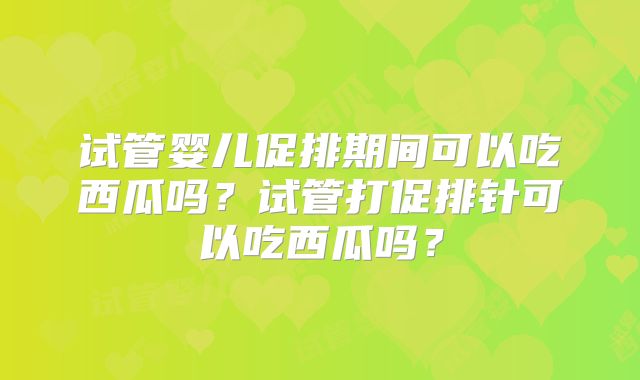 试管婴儿促排期间可以吃西瓜吗?试管打促排针可以吃西瓜吗?