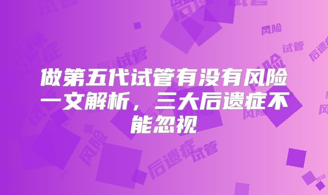 做第五代试管有没有风险一文解析，三大后遗症不能忽视