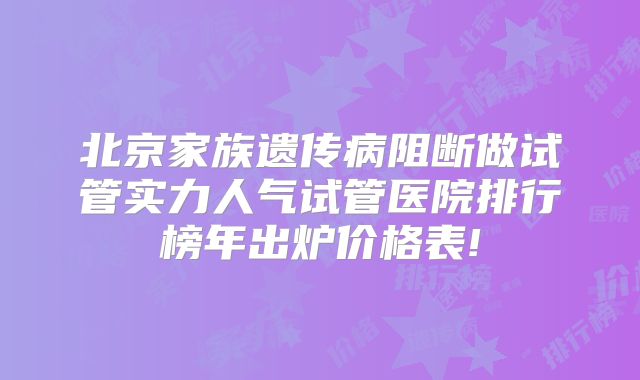 北京家族遗传病阻断做试管实力人气试管医院排行榜年出炉价格表!