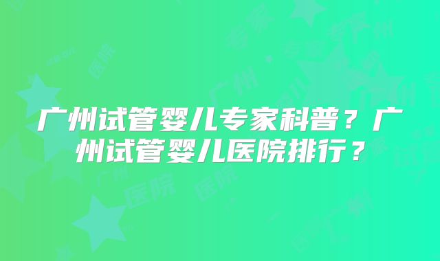 广州试管婴儿专家科普？广州试管婴儿医院排行？