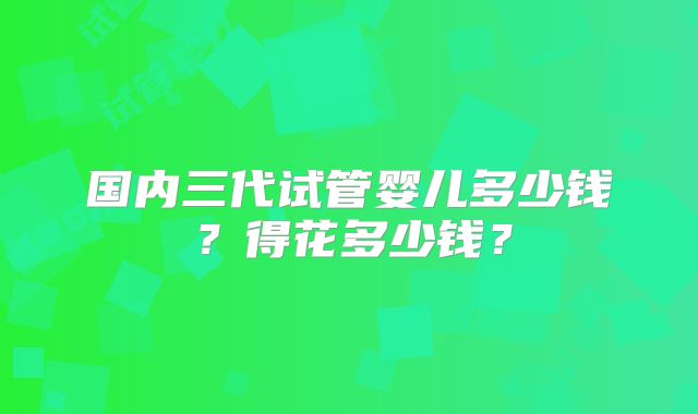 国内三代试管婴儿多少钱？得花多少钱？