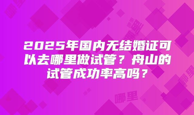 2025年国内无结婚证可以去哪里做试管?舟山的试管成功率高吗?