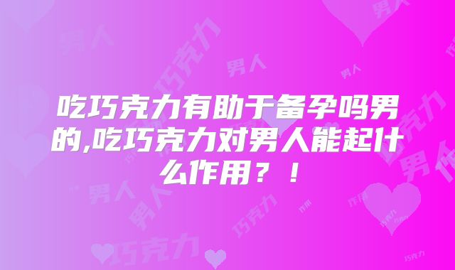 吃巧克力有助于备孕吗男的,吃巧克力对男人能起什么作用？！