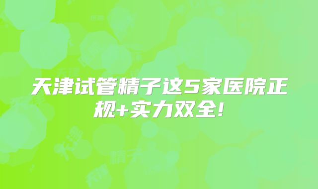 天津试管精子这5家医院正规+实力双全!