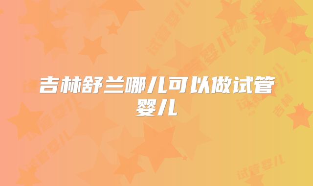 吉林舒兰哪儿可以做试管婴儿