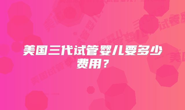 美国三代试管婴儿要多少费用？