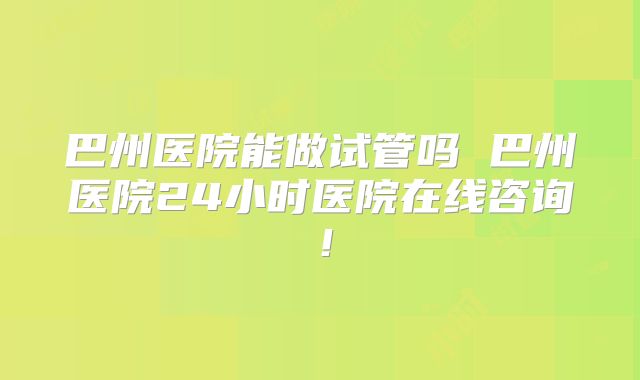 巴州医院能做试管吗 巴州医院24小时医院在线咨询！
