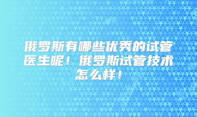 俄罗斯有哪些优秀的试管医生呢！俄罗斯试管技术怎么样！
