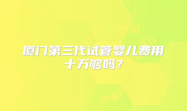 厦门第三代试管婴儿费用十万够吗？