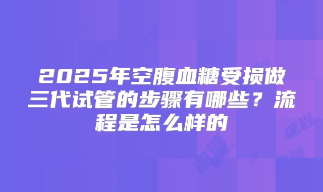 2025年空腹血糖受损做三代试管的步骤有哪些?流程是怎么样的