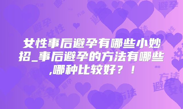女性事后避孕有哪些小妙招_事后避孕的方法有哪些,哪种比较好？！