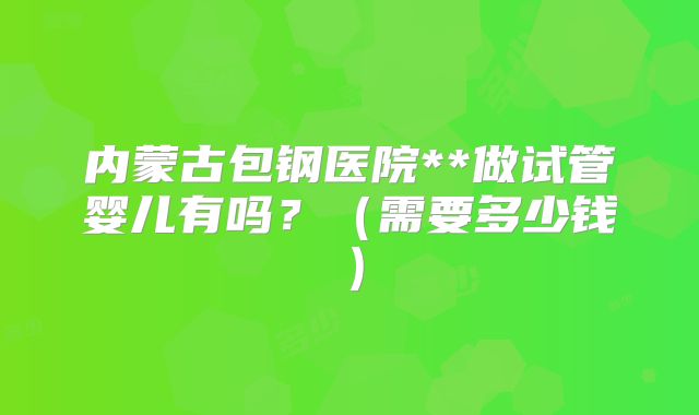内蒙古包钢医院**做试管婴儿有吗?(需要多少钱)