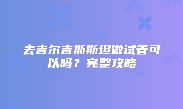 去吉尔吉斯斯坦做试管可以吗？完整攻略