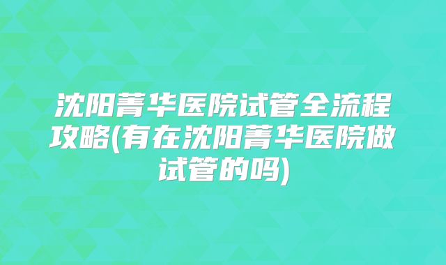 沈阳菁华医院试管全流程攻略(有在沈阳菁华医院做试管的吗)