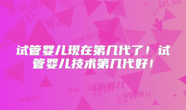 试管婴儿现在第几代了！试管婴儿技术第几代好！