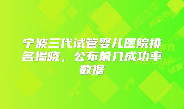 宁波三代试管婴儿医院排名揭晓，公布前几成功率数据