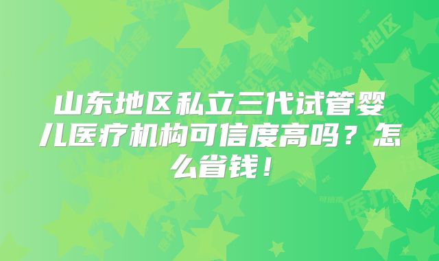 山东地区私立三代试管婴儿医疗机构可信度高吗?怎么省钱!