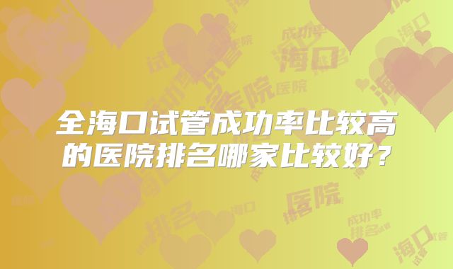 全海口试管成功率比较高的医院排名哪家比较好?