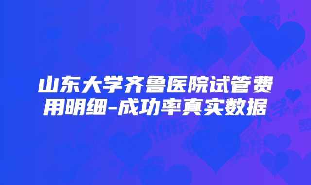 山东大学齐鲁医院试管费用明细-成功率真实数据