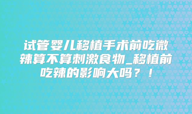 试管婴儿移植手术前吃微辣算不算刺激食物_移植前吃辣的影响大吗?!