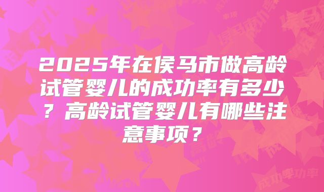 2025年在侯马市做高龄试管婴儿的成功率有多少？高龄试管婴儿有哪些注意事项？