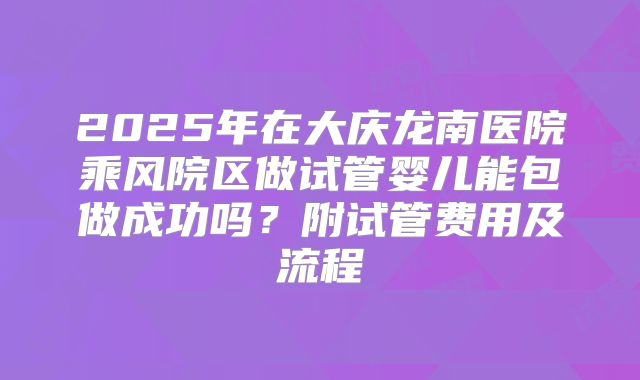 2025年在大庆龙南医院乘风院区做试管婴儿能包做成功吗?附试管费用及流程