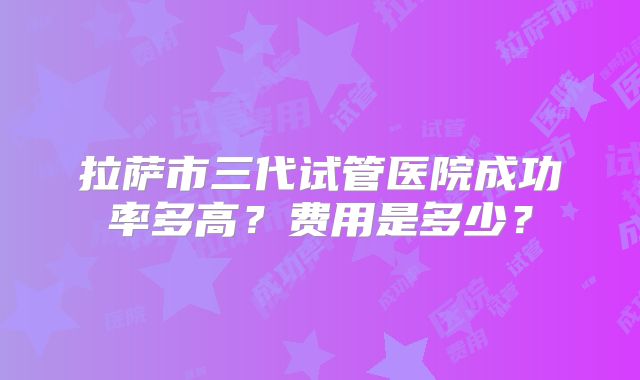 拉萨市三代试管医院成功率多高？费用是多少？
