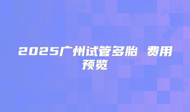 2025广州试管多胎 费用预览