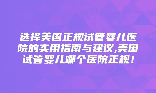 选择美国正规试管婴儿医院的实用指南与建议,美国试管婴儿哪个医院正规！