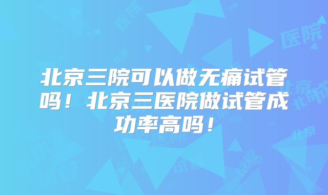 北京三院可以做无痛试管吗！北京三医院做试管成功率高吗！
