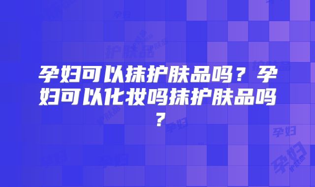 孕妇可以抹护肤品吗？孕妇可以化妆吗抹护肤品吗？