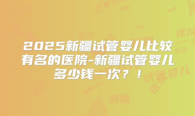 2025新疆试管婴儿比较有名的医院-新疆试管婴儿多少钱一次？！