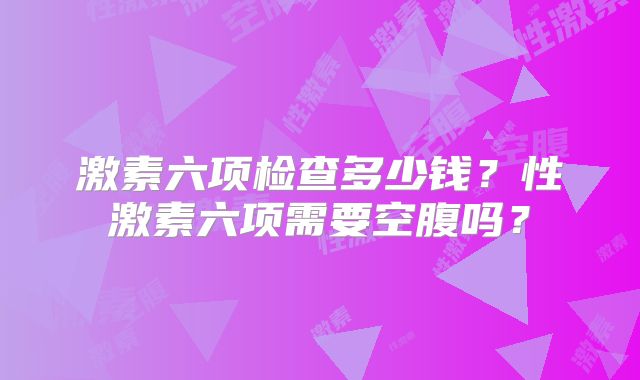 激素六项检查多少钱？性激素六项需要空腹吗？