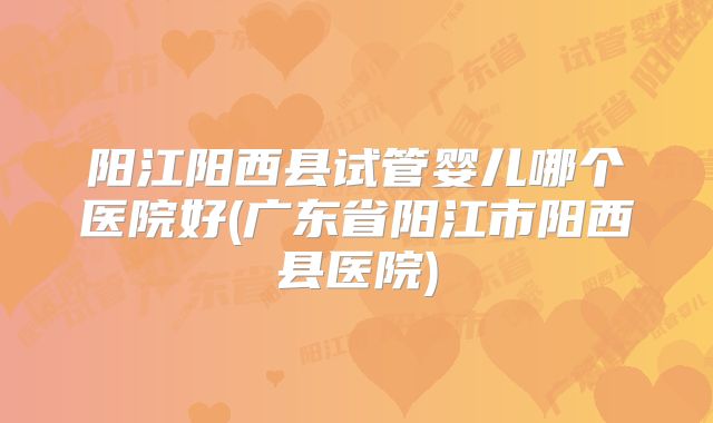 阳江阳西县试管婴儿哪个医院好(广东省阳江市阳西县医院)