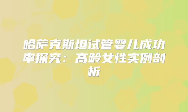 哈萨克斯坦试管婴儿成功率探究：高龄女性实例剖析