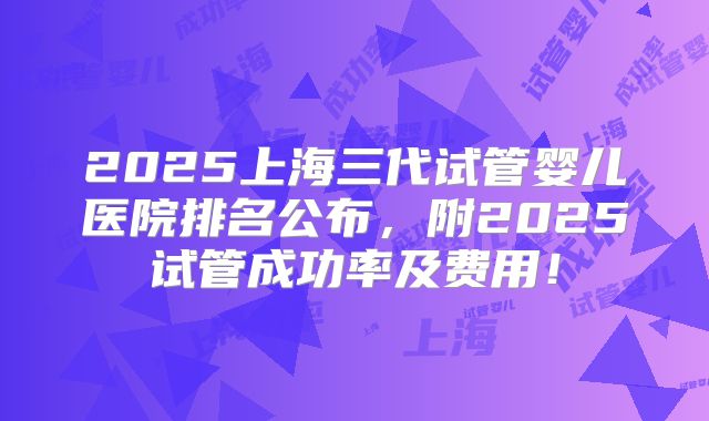 2025上海三代试管婴儿医院排名公布，附2025试管成功率及费用！